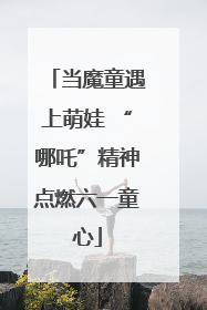 当魔童遇上萌娃 “哪吒”精神点燃六一童心