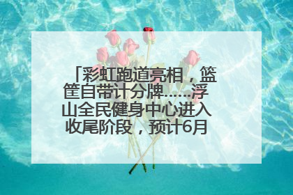 彩虹跑道亮相，篮筐自带计分牌……浮山全民健身中心进入收尾阶段，预计6月30日试运营