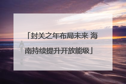 封关之年布局未来 海南持续提升开放能级