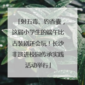 射五毒、钓香囊，这届小学生的端午比古装剧还会玩！长沙非遗进校园传承实践活动举行
