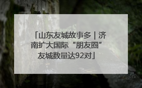 山东友城故事多｜济南扩大国际“朋友圈”友城数量达92对
