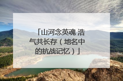 山河念英魂 浩气共长存（地名中的抗战记忆）