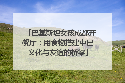 巴基斯坦女孩成都开餐厅：用食物搭建中巴文化与友谊的桥梁