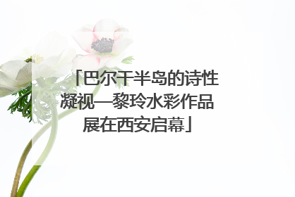 巴尔干半岛的诗性凝视—黎玲水彩作品展在西安启幕