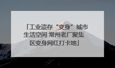工业遗存“变身”城市生活空间 常州老厂聚集区变身网红打卡地