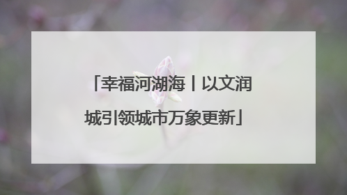 幸福河湖海丨以文润城引领城市万象更新