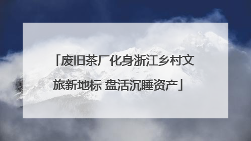 废旧茶厂化身浙江乡村文旅新地标 盘活沉睡资产