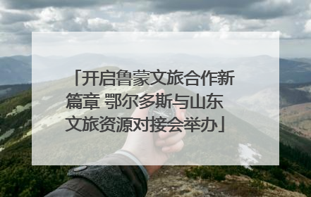 开启鲁蒙文旅合作新篇章 鄂尔多斯与山东文旅资源对接会举办