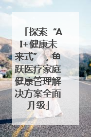 探索“AI+健康未来式”，鱼跃医疗家庭健康管理解决方案全面升级