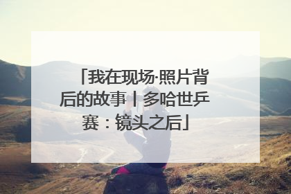 我在现场·照片背后的故事丨多哈世乒赛：镜头之后