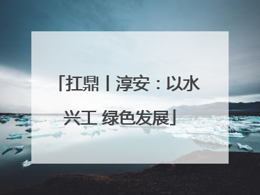 扛鼎丨淳安：以水兴工 绿色发展