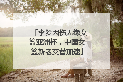 李梦因伤无缘女篮亚洲杯，中国女篮新老交替加速