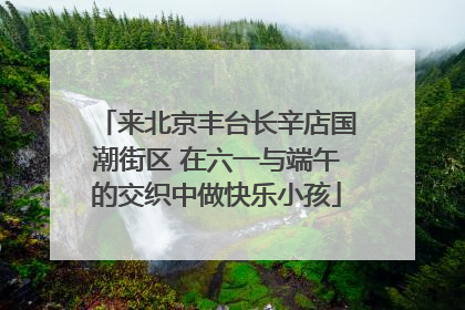 来北京丰台长辛店国潮街区 在六一与端午的交织中做快乐小孩