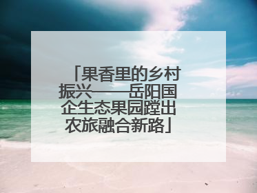 果香里的乡村振兴——岳阳国企生态果园蹚出农旅融合新路