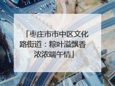 枣庄市市中区文化路街道：粽叶溢飘香 浓浓端午情
