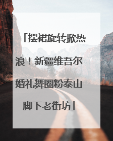 摆裙旋转掀热浪！新疆维吾尔婚礼舞圈粉泰山脚下老街坊