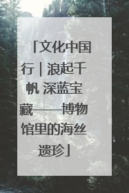 文化中国行｜浪起千帆 深蓝宝藏——博物馆里的海丝遗珍