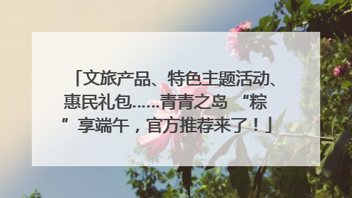 文旅产品、特色主题活动、惠民礼包……青青之岛 “粽”享端午，官方推荐来了！