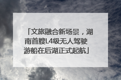 文旅融合新场景，湖南首艘L4级无人驾驶游船在后湖正式起航