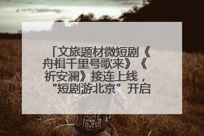 文旅题材微短剧《舟楫千里号歌来》《祈安澜》接连上线，“短剧游北京”开启大运河文化之旅