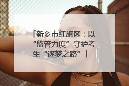 新乡市红旗区：以“监管力度”守护考生“逐梦之路”