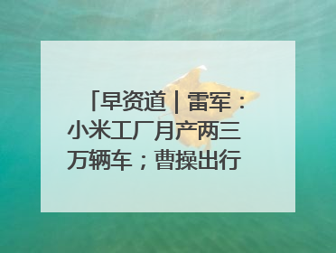 早资道｜雷军：小米工厂月产两三万辆车；曹操出行开启招股