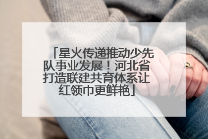 星火传递推动少先队事业发展！河北省打造联建共育体系让红领巾更鲜艳
