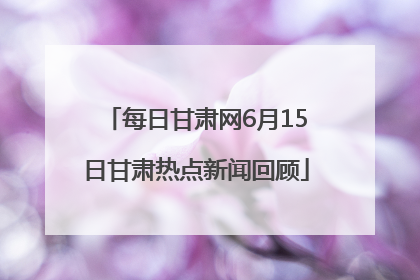 每日甘肃网6月15日甘肃热点新闻回顾