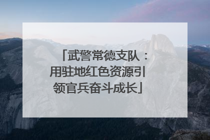 武警常德支队：用驻地红色资源引领官兵奋斗成长