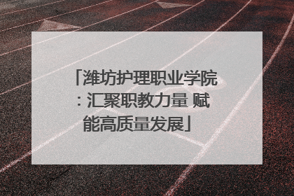 潍坊护理职业学院：汇聚职教力量 赋能高质量发展