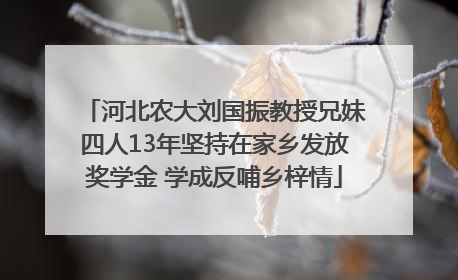 河北农大刘国振教授兄妹四人13年坚持在家乡发放奖学金 学成反哺乡梓情