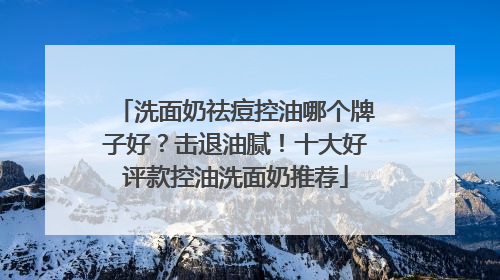 洗面奶祛痘控油哪个牌子好？击退油腻！十大好评款控油洗面奶推荐