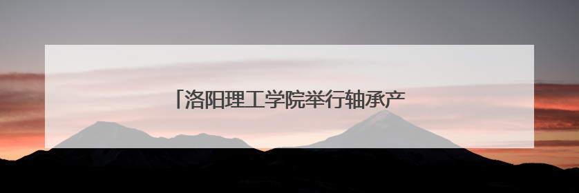 洛阳理工学院举行轴承产业高质量发展研究论坛