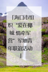 海口市组织“爱在椰城 情牵军营”军地青年联谊活动