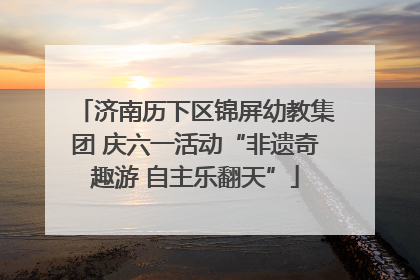 济南历下区锦屏幼教集团 庆六一活动“非遗奇趣游 自主乐翻天”
