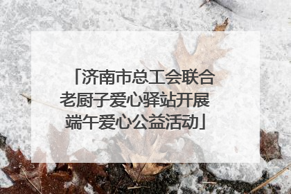 济南市总工会联合老厨子爱心驿站开展端午爱心公益活动