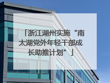 浙江湖州实施“南太湖党外年轻干部成长助推计划”