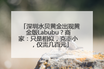 深圳水贝黄金出现黄金版Labubu？商家：只是相似，克重小，仅需几百元