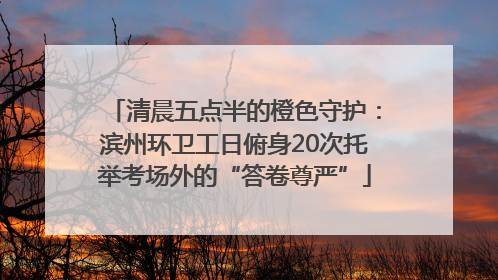 清晨五点半的橙色守护：滨州环卫工日俯身20次托举考场外的“答卷尊严”