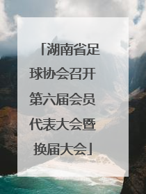 湖南省足球协会召开第六届会员代表大会暨换届大会