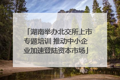 湖南举办北交所上市专题培训 推动中小企业加速登陆资本市场