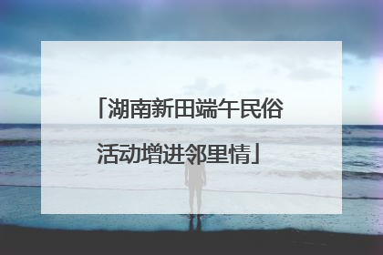 湖南新田端午民俗活动增进邻里情