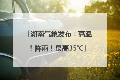湖南气象发布：高温！阵雨！最高35℃