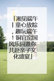 湘见端午丨童心放粽，趣玩端午！铜官窑国风乐园邀你共赴亲子文化盛宴