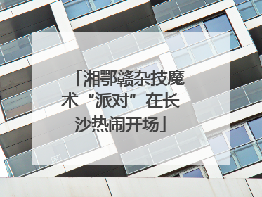 湘鄂赣杂技魔术“派对”在长沙热闹开场
