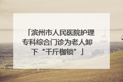 滨州市人民医院护理专科综合门诊为老人卸下“千斤枷锁”