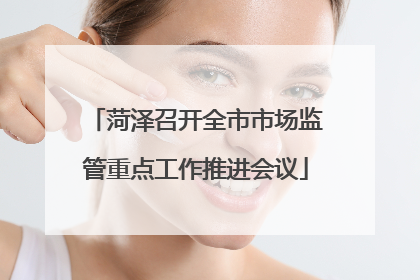 菏泽召开全市市场监管重点工作推进会议
