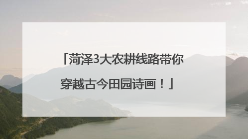 菏泽3大农耕线路带你穿越古今田园诗画！