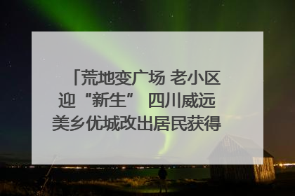 荒地变广场 老小区迎“新生” 四川威远美乡优城改出居民获得感｜万千气象看四川