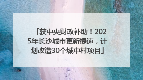 获中央财政补助！2025年长沙城市更新提速，计划改造30个城中村项目